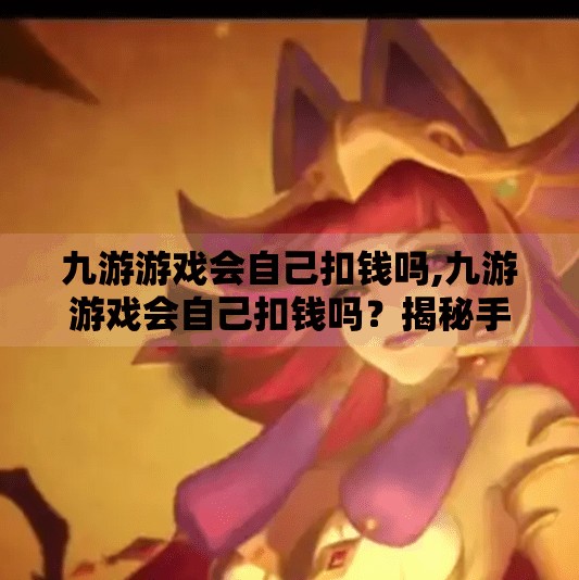 九游游戏会自己扣钱吗,九游游戏会自己扣钱吗?揭秘手游充值背后的隐形陷阱! 九游游戏会自己扣钱吗,九游游戏会自己扣钱吗?揭秘手游充值背后的隐形陷阱!