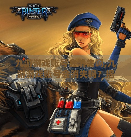 九游游戏账号会消失吗,九游游戏账号会消失吗？揭秘背后的数据安全真相与玩家必知的防护指南