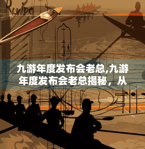 九游年度发布会老总,九游年度发布会老总揭秘，从游戏搬运工到生态构建者的蜕变之路