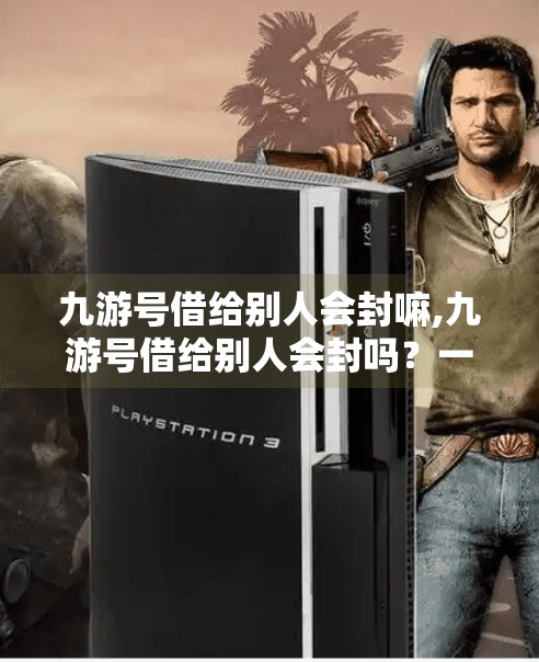 九游号借给别人会封嘛,九游号借给别人会封吗？一文讲清账号安全风险与防封指南！