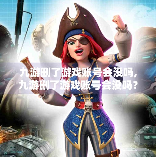 九游删了游戏账号会没吗,九游删了游戏账号会没吗？真相揭秘，删号≠数据清空，小心这些隐藏陷阱！