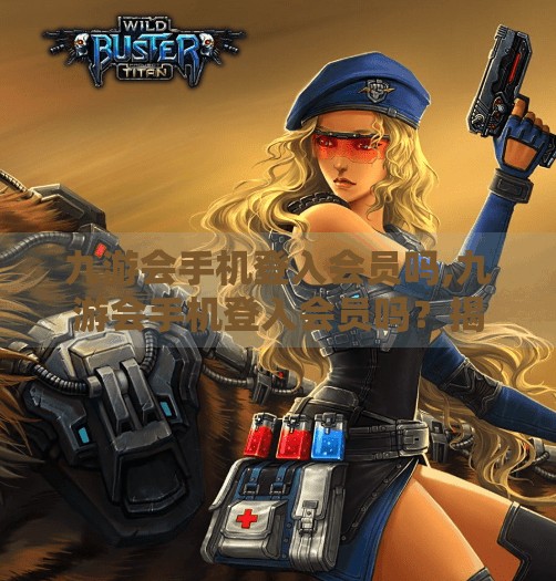 九游会手机登入会员吗,九游会手机登入会员吗？揭秘手游平台背后的会员真相！