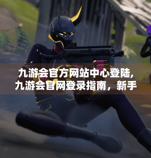 九游会官方网站中心登陆,九游会官网登录指南，新手必看，轻松开启游戏之旅！