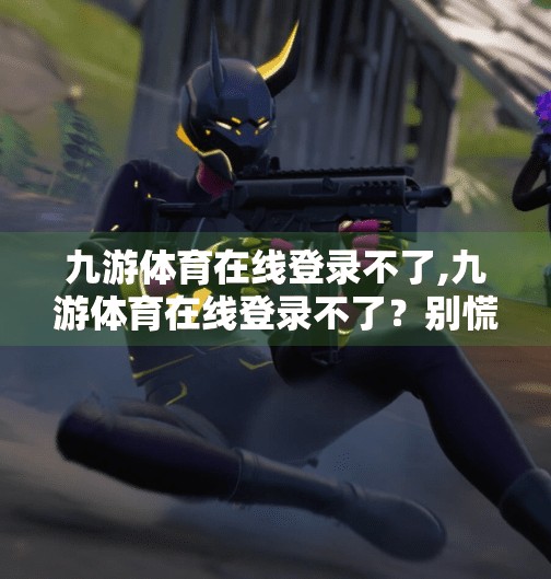 九游体育在线登录不了,九游体育在线登录不了？别慌！教你三步搞定网络故障与账号异常问题