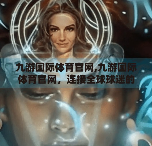 九游国际体育官网,九游国际体育官网，连接全球球迷的数字桥梁，打造沉浸式观赛新体验