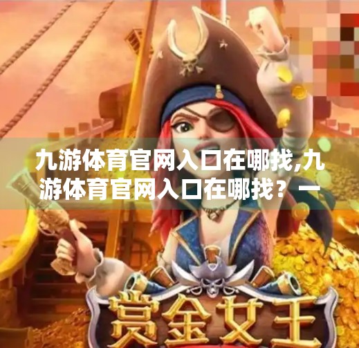 九游体育官网入口在哪找,九游体育官网入口在哪找?一文教你快速找到官方渠道,避免踩坑! 九游体育官网入口在哪找,九游体育官网入口在哪找?一文教你快速找到官方渠道,避免踩坑!