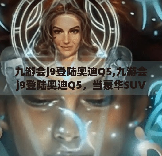 九游会j9登陆奥迪Q5,九游会j9登陆奥迪Q5，当豪华SUV遇上数字时代，驾驶体验如何颠覆想象？